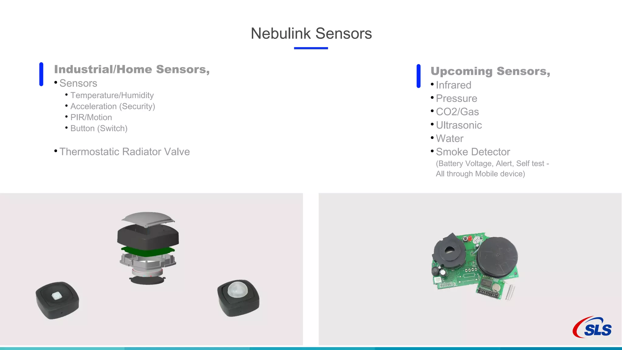 Nebulink Sensors
Industrial/Home Sensors,
●
Sensors
●
Temperature/Humidity
●
Acceleration (Security)
●
PIR/Motion
●
Button (Switch)
●
Thermostatic Radiator Valve
Upcoming Sensors,
●
Infrared
●
Pressure
●
CO2/Gas
●
Ultrasonic
●
Water
●
Smoke Detector
(Battery Voltage, Alert, Self test -
All through Mobile device)
 