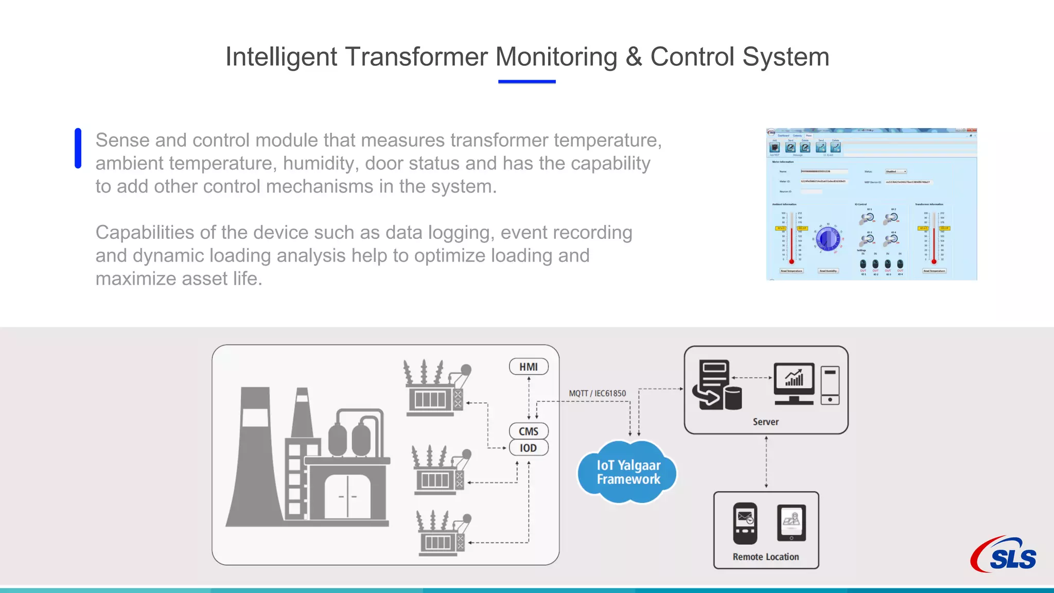 Intelligent Transformer Monitoring & Control System
Sense and control module that measures transformer temperature,
ambient temperature, humidity, door status and has the capability
to add other control mechanisms in the system.
Capabilities of the device such as data logging, event recording
and dynamic loading analysis help to optimize loading and
maximize asset life.
 