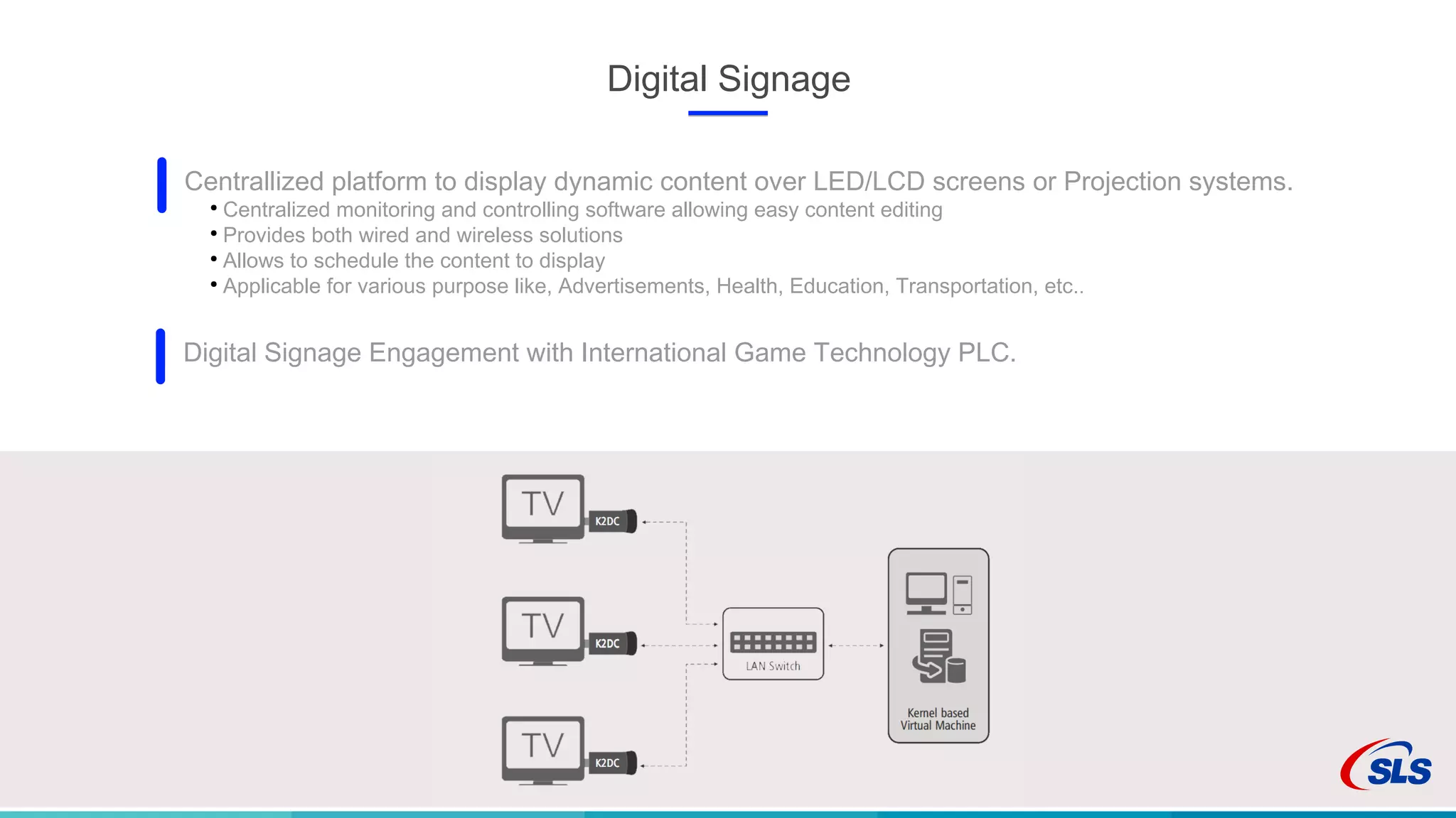 Digital Signage
Centrallized platform to display dynamic content over LED/LCD screens or Projection systems.
●
Centralized monitoring and controlling software allowing easy content editing
●
Provides both wired and wireless solutions
●
Allows to schedule the content to display
●
Applicable for various purpose like, Advertisements, Health, Education, Transportation, etc..
Digital Signage Engagement with International Game Technology PLC.
 