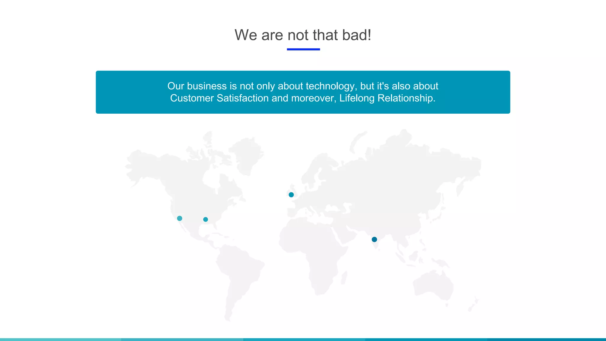 We are not that bad!
Our business is not only about technology, but it's also about
Customer Satisfaction and moreover, Lifelong Relationship.
 