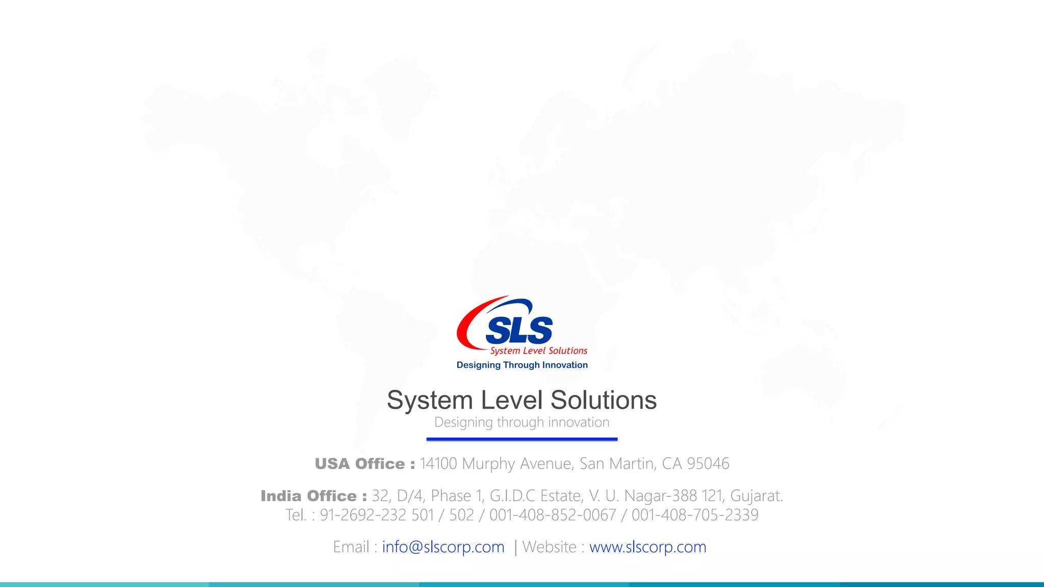 Designing through innovation
System Level Solutions
USA Office : 14100 Murphy Avenue, San Martin, CA 95046
India Office : 32, D/4, Phase 1, G.I.D.C Estate, V. U. Nagar-388 121, Gujarat.
Tel. : 91-2692-232 501 / 502 / 001-408-852-0067 / 001-408-705-2339
Email : info@slscorp.com | Website : www.slscorp.com
 