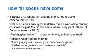 How far books have come
• E-books only valued for ‘dipping into’ (JISC e-books
observatory -2009)
• 90% of students surveyed said they multitasked while reading
on screen – just 1% did the same when using print (Naomi S.
Baron research - 2015)
• “Pedagogical reboot” – alteration in way millennials ‘read’
• Reflections of reading in print:
“building a physical map in my mind of where things are”
“it takes me longer because I read more carefully”
“it’s easier to follow stories…”
 