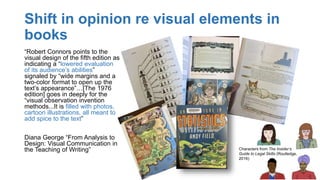 Shift in opinion re visual elements in
books
“Robert Connors points to the
visual design of the fifth edition as
indicating a “lowered evaluation
of its audience’s abilities”
signaled by “wide margins and a
two-color format to open up the
text’s appearance”…[The 1976
edition] goes in deeply for the
“visual observation invention
methods...It is filled with photos,
cartoon illustrations, all meant to
add spice to the text”
Diana George “From Analysis to
Design: Visual Communication in
the Teaching of Writing” Characters from The Insider’s
Guide to Legal Skills (Routledge,
2016)
 
