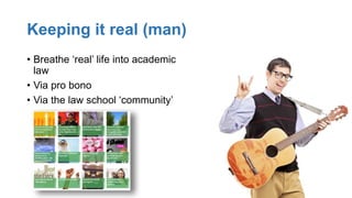 Keeping it real (man)
• Breathe ‘real’ life into academic
law
• Via pro bono
• Via the law school ‘community’
 