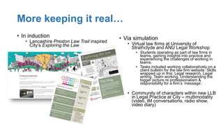 More keeping it real…
• In induction
• Lancashire Preston Law Trail inspired
City’s Exploring the Law
• Via simulation
• Virtual law firms at University of
Strathclyde and ANU Legal Workshop
• Students operating as part of law firms in
teams, gaining insights into practice and
experiencing the challenges of working in
teams.
• Tasks included working collaboratively on a
client bulletin for the law firm website. Skills
wrapped up in this: Legal research, Legal
writing, Team working, Understanding the
bigger picture re professionalism &
responsibility for a firm’s ‘message’.
• Community of characters within new LLB
in Legal Practice at City – multimodality
(video, IM conversations, radio show,
video diary)
 
