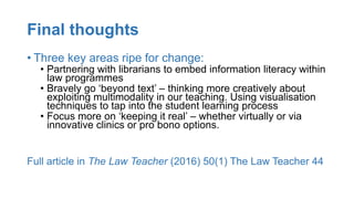 Final thoughts
• Three key areas ripe for change:
• Partnering with librarians to embed information literacy within
law programmes
• Bravely go ‘beyond text’ – thinking more creatively about
exploiting multimodality in our teaching. Using visualisation
techniques to tap into the student learning process
• Focus more on ‘keeping it real’ – whether virtually or via
innovative clinics or pro bono options.
Full article in The Law Teacher (2016) 50(1) The Law Teacher 44
 