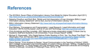 References
• The SCONUL Seven Pillars of Information Literacy Core Model for Higher Education (April 2011)
http://www.sconul.ac.uk/sites/default/files/documents/coremodel.pdf
• Natasha Choolhun and Ruth Bird, “British and Irish Association of Law Librarians (BIALL) Legal
Information Literacy Statement” (2012) 6(2) Journal of Information Literacy 132
• BIALL Information Literacy Statement http://www.biall.org.uk/pages/biall-legal-information-literacy-
statement.html
• Paul Maharg, “Convergence and Fragmentation: Legal Research, Legal Informatics and Legal
Education” (2014) 5(3) European Journal of Law and Technology http://ejlt.org/article/view/372
• Chris Armstrong and Ray Lonsdale, JISC National e-books observatory project “E-Book Use by
Academic Staff and Students in UK Universities: Focus Groups Report” (2009)
• Michael S. Rosenwald, “Why Digital Natives Prefer Reading in Print. Yes, You Read That Right” The
Washington Post, 22 February 2015 https://www.washingtonpost.com/local/why-digital-natives-
prefer-reading-in-print-yes-you-read-that-right/2015/02/22/8596ca86-b871-11e4-9423-
f3d0a1ec335c_story.html
• Diana George, “From Analysis to Design: Visual Communication in the Teaching of Writing” (2002)
54(1) College Composition and Communication 11 noted in Penny Kinnear, “Writing, Visualizing and
Research Reports”, in Tracey Bowen and Carl Whithaus (eds), Multimodal Literacies and Emerging
Genres (Pittsburgh, University of Pittsburgh Press, 2013), p.186
 