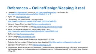 References – Online/Design/Keeping it real
• Lawbore http://lawbore.net/ Learnmore http://learnmore.lawbore.net/ Law Student A-Z
http://learnmore.lawbore.net/index.php/Law_Student_A_to_Z
• Rights Info http://rightsinfo.org/
• Carol Withey, YouTube Criminal Law Lego videos
https://www.youtube.com/channel/UC9jd1aWB_lH9GVCwPM4RdRQ
• Margaret Hagan, Open Law Lab http://www.openlawlab.com/
• Candy Chang, Street Vendor Guide http://candychang.com/streetvendorcrop/
• Nicole Dyszlewski & Raquel Ortiz, What color is your C.F.R?
https://www.cali.org/sites/default/files/ColoringBookFinalAug022016.pdf
• Co/Counsel http://www.cocounsel.co/
• Dejure Design http://dejuredesign.com/
• Helena Haapio, Inline Ruukki Stakeholder Magazine (2011), p.38
• Exploring the Law posts on Future Lawyer blog (Lawbore) http://blog.lawbore.net/tag/exploring-the-law/
• Open Law Map (Preston Law Trail) http://openlawmap.co.uk/
• Margie Rowe, Moira Murray & Fiona Westwood, “Professionalism in Pre-Practice Legal Education: An Insight into
the Universal Nature of Professionalism and the Development of Professional Identity” (2012) 46(2) Law Teacher
120, p.125
 
