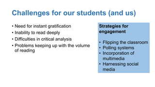 Challenges for our students (and us)
• Need for instant gratification
• Inability to read deeply
• Difficulties in critical analysis
• Problems keeping up with the volume
of reading
Strategies for
engagement
• Flipping the classroom
• Polling systems
• Incorporation of
multimedia
• Harnessing social
media
 