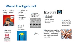Weird background
1. Post-Literature
degree…what to
do???
2. Decided to
become
librarian –
trained at
IALS & then
did MSc
3. Became
Law Librarian
at City Uni 4. Dabbled in
lots of web
stuff – created
website for law
students
6. Became very involved in
CLS community - careers
& moots. Collaborating
with students to create
resources.
7. Moot
Director
8. Lots of
lovely
recognition
9. Became
a lecturer at
5. Taught on
Legal Method,
as well as set
assessments
 