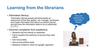 Learning from the librarians
• Information literacy:
“Information literate people will demonstrate an
awareness of how they gather, use, manage, synthesise
and create information and data in an ethical manner
and will have the information skills to do so effectively”
SCONUL
• Common complaints from academics:
• Students rely too heavily on textbooks
• Fail to question the authority of sources they read
online
• Cite inaccurately
• Use journal articles rarely
• Research limited to “stick-it-in-google” approach
Want your
students to be
information
literate?
 