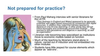 Not prepared for practice?
• From Paul Maharg interview with senior librarians for
the LETR:
“They [trainees in England and Wales] appeared to be generally
unfamiliar with paper-based resources by comparison with digital
resources. In addition they noted that trainees seemed to
depend on one-hit-only searching: in other words they did not
check thoroughly and contextually around their findings….They
seemed to lack persistence and diligence in searching, as well
as organisation.”
• Librarian role becoming less specialised as institutions
move to economic models based on function
• Much of the teaching by librarians stand-alone in
nature, carried out in induction and not embedded into
other modules
• Students have little respect for course elements which
appear as “add-ons”.
 