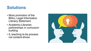 Solutions
• More promotion of the
BIALL Legal Information
Literacy Statement
• Academic-Librarian
partnerships in curriculum
building
• IL teaching to be process
not content-driven
 