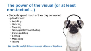 The power of the visual (or at least
non-textual…)
• Students spend much of their day connected
up to devices:
• Watching
• Listening
• Tweeting
• Taking photos/Snapchatting
• Status updating
• Sharing
• Messaging
• Texting
We need to exploit this preference within our teaching
 