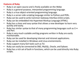 Features of Ruby
• Ruby is an open-source and is freely available on the Webe
• Ruby is a general-purpose, interpreted programming language.
• Ruby is a true object-oriented programming language.
• Ruby is a server-side scripting language similar to Python and PERL.
• Ruby can be used to write Common Gateway Interface (CGI) scripts.
• Ruby can be embedded into Hypertext Markup Language (HTML).
• Ruby has a clean and easy syntax that allows a new developer to learn very
quickly and easily.
• Ruby has similar syntax to that of many programming languages such as C++
and Perl.
• Ruby is very much scalable and big programs written in Ruby are easily
maintainable.
• Ruby can be used for developing Internet and intranet applications.
• Ruby can be installed in Windows and Linux environments.
• Ruby support many GUI tools such as Tcl.
• Ruby can easily be connected to DB2, MySQL, Oracle, and Sybase.
• Ruby has a rich set of built-in functions, which can be used directly into Ruby
scripts.
 