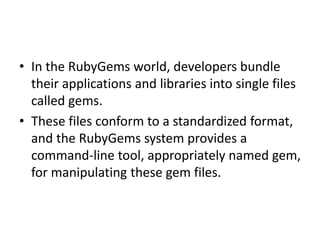 • In the RubyGems world, developers bundle
their applications and libraries into single files
called gems.
• These files conform to a standardized format,
and the RubyGems system provides a
command-line tool, appropriately named gem,
for manipulating these gem files.
 