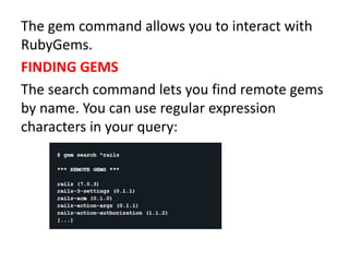 The gem command allows you to interact with
RubyGems.
FINDING GEMS
The search command lets you find remote gems
by name. You can use regular expression
characters in your query:
 
