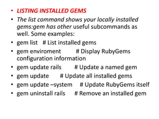 • LISTING INSTALLED GEMS
• The list command shows your locally installed
gems:gem has other useful subcommands as
well. Some examples:
• gem list # List installed gems
• gem enviroment # Display RubyGems
configuration information
• gem update rails # Update a named gem
• gem update # Update all installed gems
• gem update –system # Update RubyGems itself
• gem uninstall rails # Remove an installed gem
 