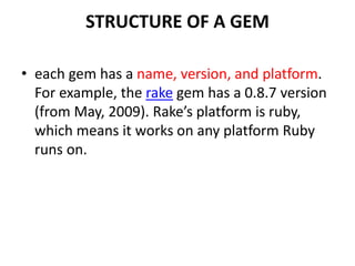 STRUCTURE OF A GEM
• each gem has a name, version, and platform.
For example, the rake gem has a 0.8.7 version
(from May, 2009). Rake’s platform is ruby,
which means it works on any platform Ruby
runs on.
 