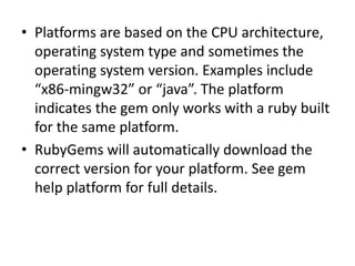 • Platforms are based on the CPU architecture,
operating system type and sometimes the
operating system version. Examples include
“x86-mingw32” or “java”. The platform
indicates the gem only works with a ruby built
for the same platform.
• RubyGems will automatically download the
correct version for your platform. See gem
help platform for full details.
 