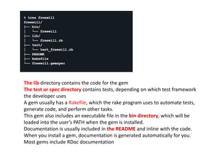 The lib directory contains the code for the gem
The test or spec directory contains tests, depending on which test framework
the developer uses
A gem usually has a Rakefile, which the rake program uses to automate tests,
generate code, and perform other tasks.
This gem also includes an executable file in the bin directory, which will be
loaded into the user’s PATH when the gem is installed.
Documentation is usually included in the README and inline with the code.
When you install a gem, documentation is generated automatically for you.
Most gems include RDoc documentation
 