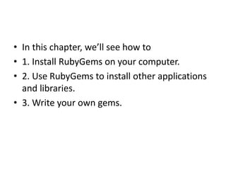 • In this chapter, we’ll see how to
• 1. Install RubyGems on your computer.
• 2. Use RubyGems to install other applications
and libraries.
• 3. Write your own gems.
 