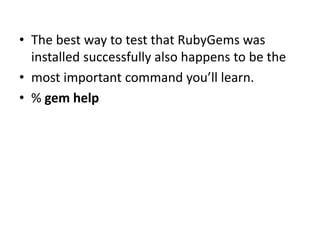 • The best way to test that RubyGems was
installed successfully also happens to be the
• most important command you’ll learn.
• % gem help
 