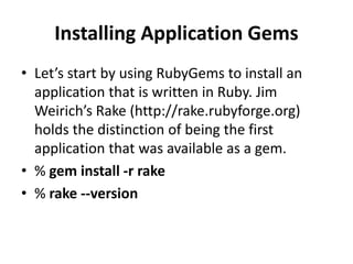 Installing Application Gems
• Let’s start by using RubyGems to install an
application that is written in Ruby. Jim
Weirich’s Rake (http://rake.rubyforge.org)
holds the distinction of being the first
application that was available as a gem.
• % gem install -r rake
• % rake --version
 