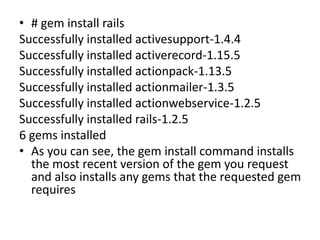 • # gem install rails
Successfully installed activesupport-1.4.4
Successfully installed activerecord-1.15.5
Successfully installed actionpack-1.13.5
Successfully installed actionmailer-1.3.5
Successfully installed actionwebservice-1.2.5
Successfully installed rails-1.2.5
6 gems installed
• As you can see, the gem install command installs
the most recent version of the gem you request
and also installs any gems that the requested gem
requires
 