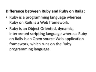 Difference between Ruby and Ruby on Rails :
• Ruby is a programming language whereas
Ruby on Rails is a Web framework.
• Ruby is an Object Oriented, dynamic,
interpreted scripting language whereas Ruby
on Rails is an Open source Web application
framework, which runs on the Ruby
programming language.
 