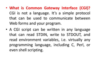 • What is Common Gateway Interface (CGI)?
CGI is not a language. It’s a simple protocol
that can be used to communicate between
Web forms and your program.
• A CGI script can be written in any language
that can read STDIN, write to STDOUT, and
read environment variables, i.e. virtually any
programming language, including C, Perl, or
even shell scripting.
 