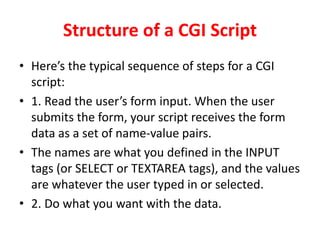 Structure of a CGI Script
• Here’s the typical sequence of steps for a CGI
script:
• 1. Read the user’s form input. When the user
submits the form, your script receives the form
data as a set of name-value pairs.
• The names are what you defined in the INPUT
tags (or SELECT or TEXTAREA tags), and the values
are whatever the user typed in or selected.
• 2. Do what you want with the data.
 