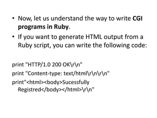 • Now, let us understand the way to write CGI
programs in Ruby.
• If you want to generate HTML output from a
Ruby script, you can write the following code:
print "HTTP/1.0 200 OKrn"
print "Content-type: text/htmlrnrn"
print"<html><body>Sucessfully
Registred</body></html>rn"
 