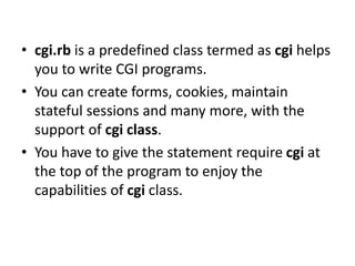 • cgi.rb is a predefined class termed as cgi helps
you to write CGI programs.
• You can create forms, cookies, maintain
stateful sessions and many more, with the
support of cgi class.
• You have to give the statement require cgi at
the top of the program to enjoy the
capabilities of cgi class.
 