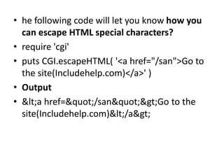 • he following code will let you know how you
can escape HTML special characters?
• require 'cgi'
• puts CGI.escapeHTML( '<a href="/san">Go to
the site(Includehelp.com)</a>' )
• Output
• <a href="/san">Go to the
site(Includehelp.com)</a>
 