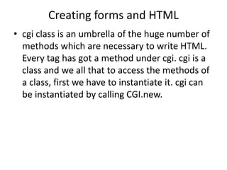 Creating forms and HTML
• cgi class is an umbrella of the huge number of
methods which are necessary to write HTML.
Every tag has got a method under cgi. cgi is a
class and we all that to access the methods of
a class, first we have to instantiate it. cgi can
be instantiated by calling CGI.new.
 