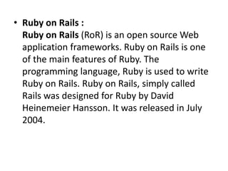• Ruby on Rails :
Ruby on Rails (RoR) is an open source Web
application frameworks. Ruby on Rails is one
of the main features of Ruby. The
programming language, Ruby is used to write
Ruby on Rails. Ruby on Rails, simply called
Rails was designed for Ruby by David
Heinemeier Hansson. It was released in July
2004.
 