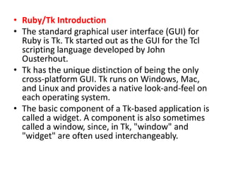 • Ruby/Tk Introduction
• The standard graphical user interface (GUI) for
Ruby is Tk. Tk started out as the GUI for the Tcl
scripting language developed by John
Ousterhout.
• Tk has the unique distinction of being the only
cross-platform GUI. Tk runs on Windows, Mac,
and Linux and provides a native look-and-feel on
each operating system.
• The basic component of a Tk-based application is
called a widget. A component is also sometimes
called a window, since, in Tk, "window" and
"widget" are often used interchangeably.
 