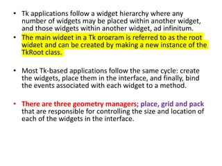 • Tk applications follow a widget hierarchy where any
number of widgets may be placed within another widget,
and those widgets within another widget, ad infinitum.
• The main widget in a Tk program is referred to as the root
widget and can be created by making a new instance of the
TkRoot class.
• Most Tk-based applications follow the same cycle: create
the widgets, place them in the interface, and finally, bind
the events associated with each widget to a method.
• There are three geometry managers; place, grid and pack
that are responsible for controlling the size and location of
each of the widgets in the interface.
 