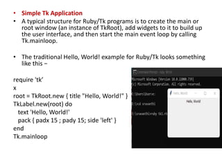 • Simple Tk Application
• A typical structure for Ruby/Tk programs is to create the main or
root window (an instance of TkRoot), add widgets to it to build up
the user interface, and then start the main event loop by calling
Tk.mainloop.
• The traditional Hello, World! example for Ruby/Tk looks something
like this −
require 'tk’
x
root = TkRoot.new { title "Hello, World!" }
TkLabel.new(root) do
text 'Hello, World!'
pack { padx 15 ; pady 15; side 'left' }
end
Tk.mainloop
 
