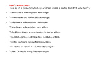 • Ruby/Tk Widget Classes
• There is a list of various Ruby/Tk classes, which can be used to create a desired GUI using Ruby/Tk.
• TkFrame Creates and manipulates frame widgets.
• TkButton Creates and manipulates button widgets.
• TkLabel Creates and manipulates label widgets.
• TkEntry Creates and manipulates entry widgets.
• TkCheckButton Creates and manipulates checkbutton widgets.
• TkRadioButton Creates and manipulates radiobutton widgets.
• TkListbox Creates and manipulates listbox widgets.
• TkComboBox Creates and manipulates listbox widgets.
• TkMenu Creates and manipulates menu widgets.
 