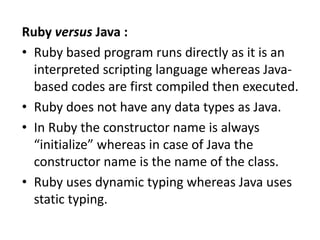Ruby versus Java :
• Ruby based program runs directly as it is an
interpreted scripting language whereas Java-
based codes are first compiled then executed.
• Ruby does not have any data types as Java.
• In Ruby the constructor name is always
“initialize” whereas in case of Java the
constructor name is the name of the class.
• Ruby uses dynamic typing whereas Java uses
static typing.
 