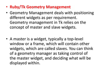 • Ruby/Tk Geometry Management
• Geometry Management deals with positioning
different widgets as per requirement.
Geometry management in Tk relies on the
concept of master and slave widgets.
• A master is a widget, typically a top-level
window or a frame, which will contain other
widgets, which are called slaves. You can think
of a geometry manager as taking control of
the master widget, and deciding what will be
displayed within.
 