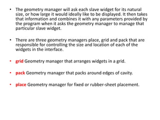 • The geometry manager will ask each slave widget for its natural
size, or how large it would ideally like to be displayed. It then takes
that information and combines it with any parameters provided by
the program when it asks the geometry manager to manage that
particular slave widget.
• There are three geometry managers place, grid and pack that are
responsible for controlling the size and location of each of the
widgets in the interface.
• grid Geometry manager that arranges widgets in a grid.
• pack Geometry manager that packs around edges of cavity.
• place Geometry manager for fixed or rubber-sheet placement.
 