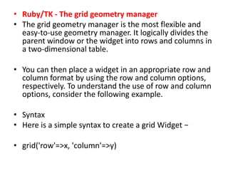 • Ruby/TK - The grid geometry manager
• The grid geometry manager is the most flexible and
easy-to-use geometry manager. It logically divides the
parent window or the widget into rows and columns in
a two-dimensional table.
• You can then place a widget in an appropriate row and
column format by using the row and column options,
respectively. To understand the use of row and column
options, consider the following example.
• Syntax
• Here is a simple syntax to create a grid Widget −
• grid('row'=>x, 'column'=>y)
 