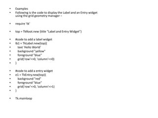 • Examples
• Following is the code to display the Label and an Entry widget
using the grid geometry manager −
• require 'tk'
• top = TkRoot.new {title "Label and Entry Widget"}
• #code to add a label widget
• lb1 = TkLabel.new(top){
• text 'Hello World'
• background "yellow"
• foreground "blue"
• grid('row'=>0, 'column'=>0)
• }
• #code to add a entry widget
• e1 = TkEntry.new(top){
• background "red"
• foreground "blue"
• grid('row’=>0, 'column'=>1)
• }
• Tk.mainloop
 