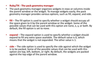 • Ruby/TK - The pack geometry manager
• The pack geometry manager organizes widgets in rows or columns inside
the parent window or the widget. To manage widgets easily, the pack
geometry manager provides various options, such as fill, expand, and side.
• fill − The fill option is used to specify whether a widget should occupy all
the space given to it by the parent window or the widget. Some of the
possible values that can be used with this option are none, x, y, or both. By
default, the fill option is set to none.
• expand − The expand option is used to specify whether a widget should
expand to fill any extra space available. The default value is 0, which
means that the widget is not expanded. The other value is 1.
• side − The side option is used to specify the side against which the widget
is to be packed. Some of the possible values that can be used with this
option are top, left, bottom, or right. By default, the widgets are packed
against the top edge of the parent window.
 