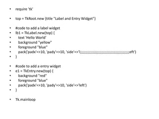 • require 'tk'
• top = TkRoot.new {title "Label and Entry Widget"}
• #code to add a label widget
• lb1 = TkLabel.new(top) {
• text 'Hello World'
• background "yellow"
• foreground "blue"
• pack('padx'=>10, 'pady'=>10, 'side'=>’l;;;;;;;;;;;;;;;;;;;;;;;;;;;;;;;;;;;;;;;;;;;;;;eft')
• }
• #code to add a entry widget
• e1 = TkEntry.new(top) {
• background "red"
• foreground "blue"
• pack('padx'=>10, 'pady'=>10, 'side'=>'left')
• }
• Tk.mainloop
 