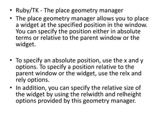 • Ruby/TK - The place geometry manager
• The place geometry manager allows you to place
a widget at the specified position in the window.
You can specify the position either in absolute
terms or relative to the parent window or the
widget.
• To specify an absolute position, use the x and y
options. To specify a position relative to the
parent window or the widget, use the relx and
rely options.
• In addition, you can specify the relative size of
the widget by using the relwidth and relheight
options provided by this geometry manager.
 