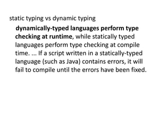 static typing vs dynamic typing
dynamically-typed languages perform type
checking at runtime, while statically typed
languages perform type checking at compile
time. ... If a script written in a statically-typed
language (such as Java) contains errors, it will
fail to compile until the errors have been fixed.
 